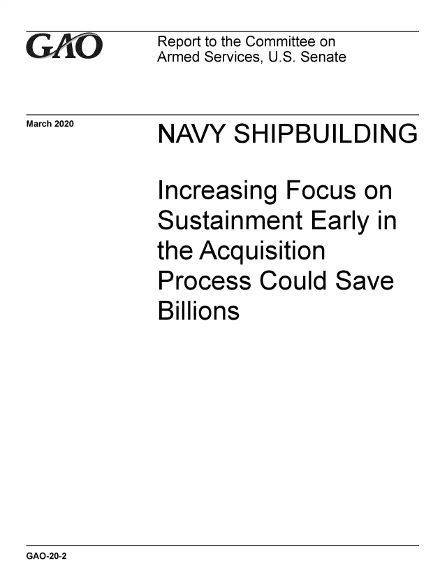handle is hein.gao/gaobaeaup0001 and id is 1 raw text is: 
GAiO


March 2020


Report to the Committee on
Armed Services, U.S. Senate


NAVY


S


HIPBUILDING


ncreasing Focus on


S


ustainment Early in


the Acquisition


Process
Billions


Could


Save


GAO-20-2


