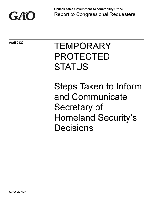 handle is hein.gao/gaobaeavv0001 and id is 1 raw text is: 
GAOL


April 2020


United States Government Accountability Office
Report to Congressional Requesters


TEMPORARY


PROTECTED
STATUS

Steps  Taken   to Inform
and  Communicate
Secretary   of
Homeland Security's
Decisions


GAO-20-134


