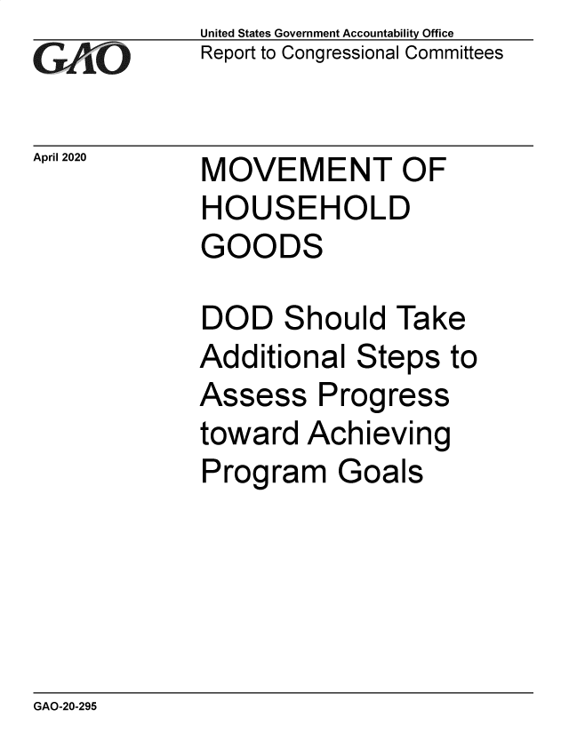 handle is hein.gao/gaobaeavx0001 and id is 1 raw text is: 
GAiO


April 2020


United States Government Accountability Office
Report to Congressional Committees


MOVEMENT OF
HOUSEHOLD
GOODS


DOD Should Take
Additional Steps to
Assess Progress
toward Achieving
Program Goals


GAO-20-295



