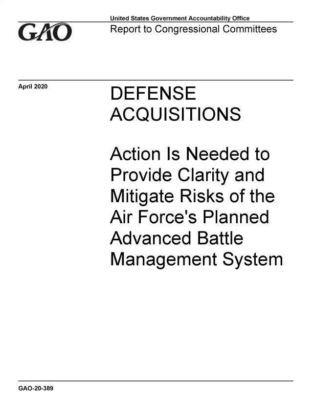 handle is hein.gao/gaobaeaxp0001 and id is 1 raw text is: 
GAP  O


April 2020


United States Government Accountability Office
Report to Congressional Committees


DEFENSE
ACQUISITIONS


Action Is Needed to
Provide Clarity and
Mitigate Risks of the
Air Force's Planned
Advanced Battle
Management System


GAO-20-389


