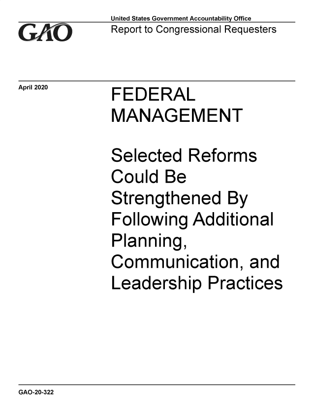 handle is hein.gao/gaobaeayv0001 and id is 1 raw text is: 
GA vO


United States Government Accountability Office
Report to Congressional Requesters


April 2020   FEDERAL
             MANAGEMENT


Selected Reforms
Could Be
Strengthened By
Following Additional
Planning,
Communication, and
Leadership Practices


GAO-20-322


