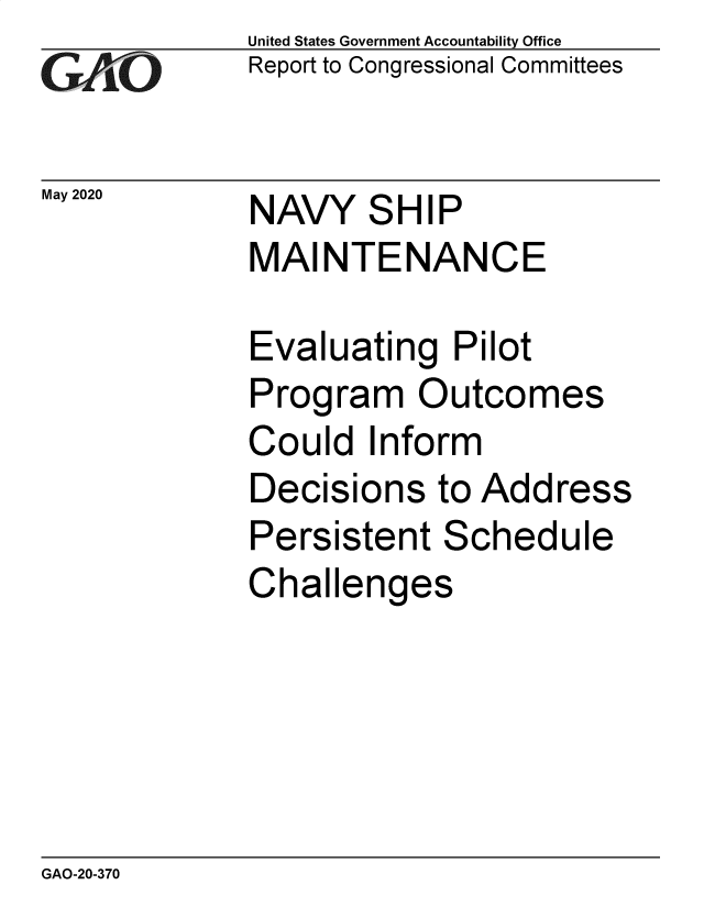 handle is hein.gao/gaobaebbw0001 and id is 1 raw text is: 
GAiO


May 2020


United States Government Accountability Office
Report to Congressional Committees


NAVY SHIP
MAINTENANCE


Evaluating Pilot
Program Outcomes
Could Inform
Decisions to Address
Persistent Schedule
Challenges


GAO-20-370


