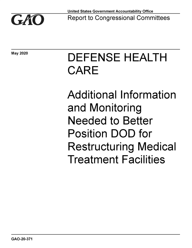 handle is hein.gao/gaobaebed0001 and id is 1 raw text is: 
GA vO


May 2020


United States Government Accountability Office
Report to Congressional Committees


DEFENSE HEALTH
CARE


Additional Information
and Monitoring
Needed to Better
Position DOD for
Restructuring Medical
Treatment Facilities


GAO-20-371


