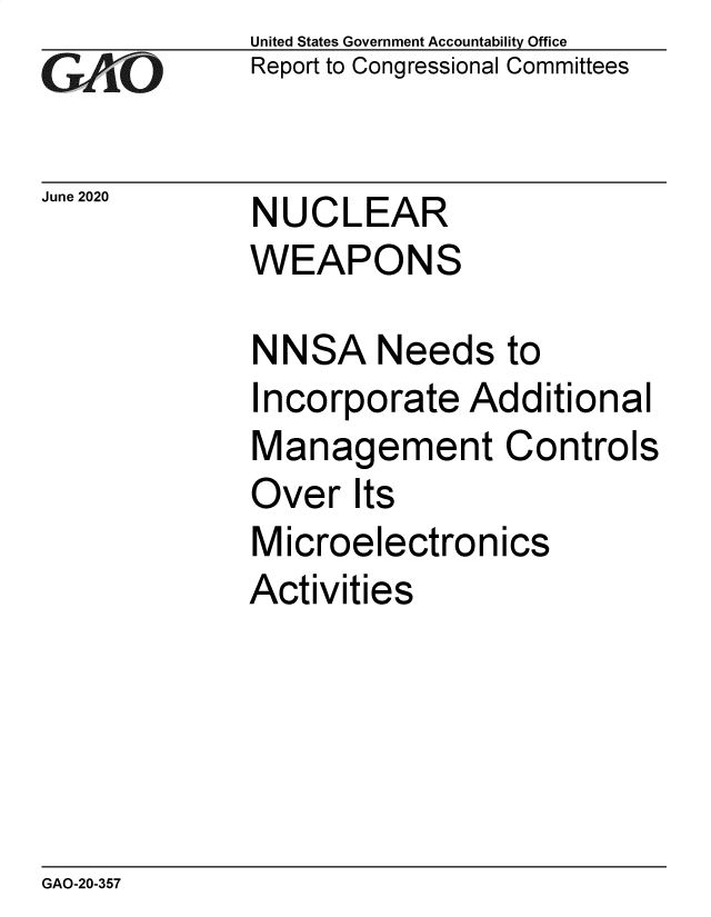 handle is hein.gao/gaobaebew0001 and id is 1 raw text is: 
GA'''O


June 2020


United States Government Accountability Office
Report to Congressional Committees


NUCLEAR
WEAPONS


NNSA Needs to
Incorporate Additional
Management Controls
Over Its
Microelectronics
Activities


GAO-20-357


