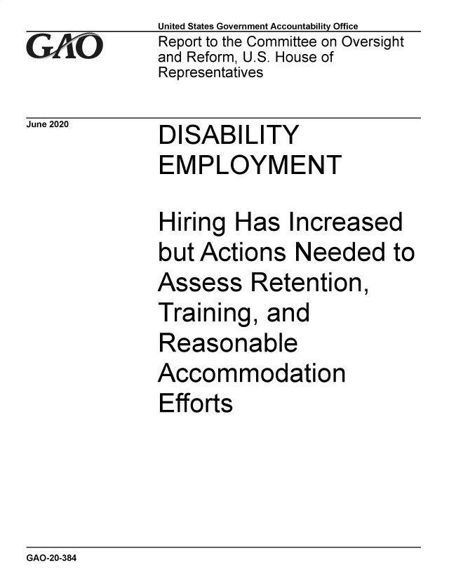 handle is hein.gao/gaobaebfd0001 and id is 1 raw text is: 
GArO


June 2020


United States Government Accountability Office
Report to the Committee on Oversight
and Reform, U.S. House of
Representatives


DISABILITY
EMPLOYMENT


Hiring  Has   Increased
but Actions   Needed to
Assess Retention,
Training,  and
Reasonable
Accommodation
Efforts


GAO-20-384


