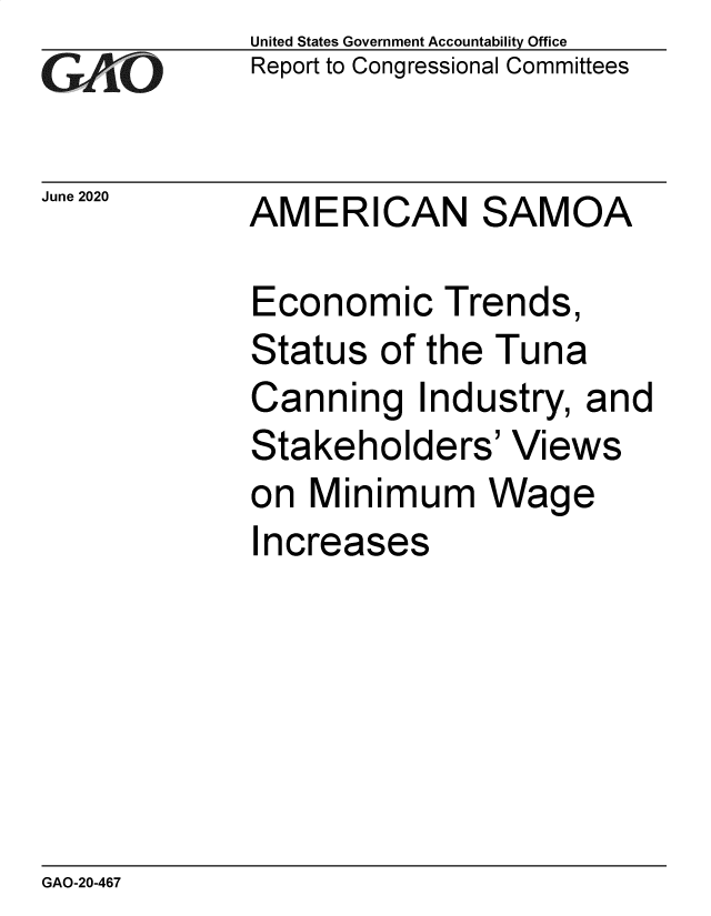 handle is hein.gao/gaobaebfe0001 and id is 1 raw text is:              United States Government Accountability Office
G  AiO       Report to Congressional Committees

June 2020    AMERICAN SAMOA

             Economic Trends,
             Status  of the  Tuna
             Canning Industry, and
             Stakeholders' Views
             on  Minimum Wage
             I ncreases


GAO-20-467


