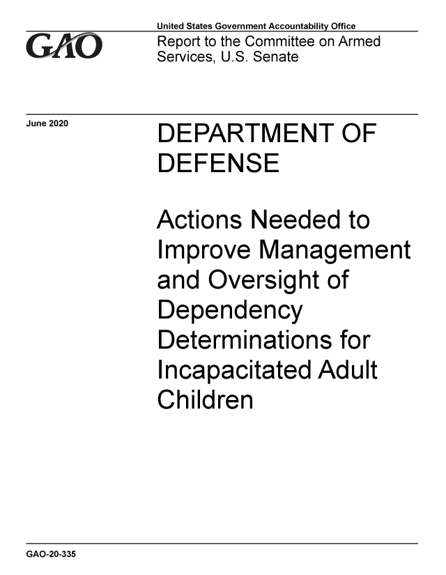 handle is hein.gao/gaobaebfs0001 and id is 1 raw text is: 
GAPiO


June 2020


United States Government Accountability Office
Report to the Committee on Armed
Services, U.S. Senate


DEPARTMENT OF
DEFENSE


Actions Needed to
Improve Management
and Oversight of
Dependency
Determinations for
Incapacitated Adult
Children


GAO-20-335


