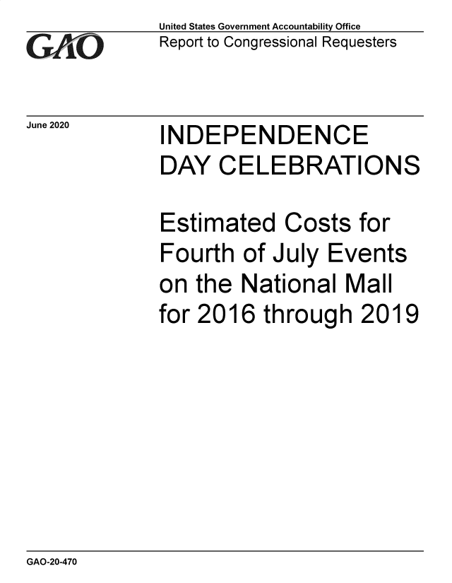 handle is hein.gao/gaobaebgw0001 and id is 1 raw text is: 
GAOj''


June 2020


United States Government Accountability Office
Report to Congressional Requesters


INDEPENDENCE


DAY   CELEBRATIONS

Estimated   Costs  for
Fourth  of July Events
on  the National  Mall
for 2016  through   2019


GAO-20-470


