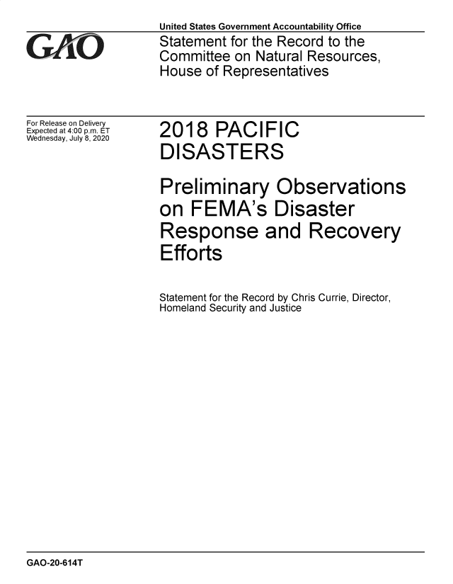 handle is hein.gao/gaobaebib0001 and id is 1 raw text is: 

GAOL


For Release on Delivery
Expected at 4:00 p.m. ET
Wednesday, July 8, 2020


United States Government Accountability Office
Statement for the Record to the
Committee on Natural Resources,
House of Representatives


2018 PACIFIC
DISASTERS


Preliminary Observations
on FEMA's Disaster
Response and Recovery
Efforts

Statement for the Record by Chris Currie, Director,
Homeland Security and Justice


GAO-20-614T


