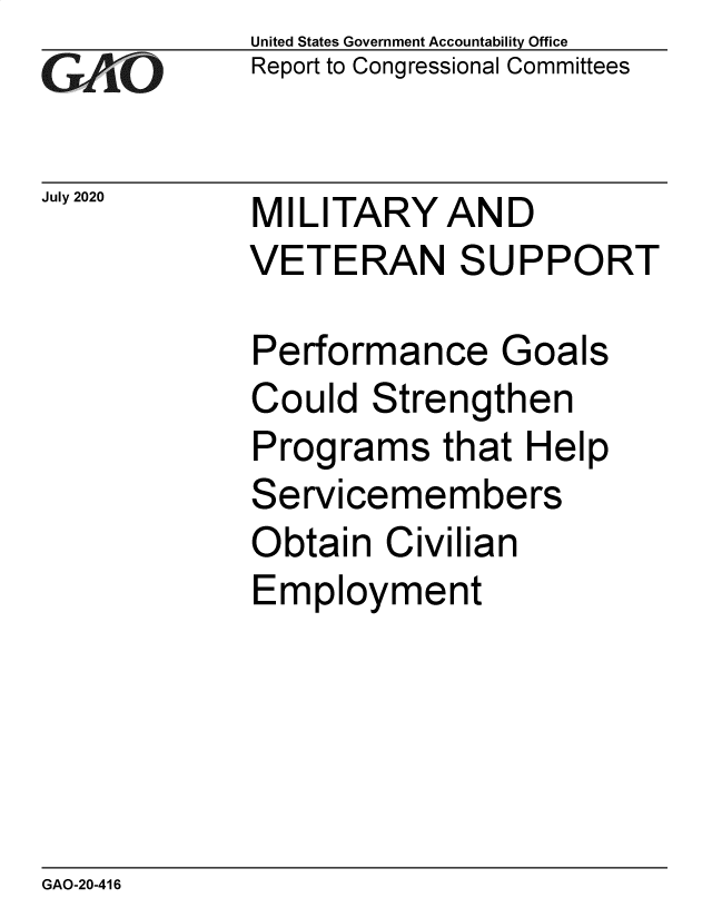 handle is hein.gao/gaobaebie0001 and id is 1 raw text is: 
GAfjiO


July 2020


United States Government Accountability Office
Report to Congressional Committees


MILITARY AND
VETERAN SUPPORT


Performance Goals
Could Strengthen
Programs that Help
Servicemembers
Obtain Civilian
Employment


GAO-20-416



