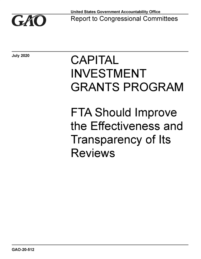 handle is hein.gao/gaobaebix0001 and id is 1 raw text is: 
GAf O


July 2020


United States Government Accountability Office
Report to Congressional Committees


CAPITAL


INVESTMENT
GRANTS PROGRAM

FTA Should Improve
the Effectiveness and
Transparency of Its
Reviews


GAO-20-512



