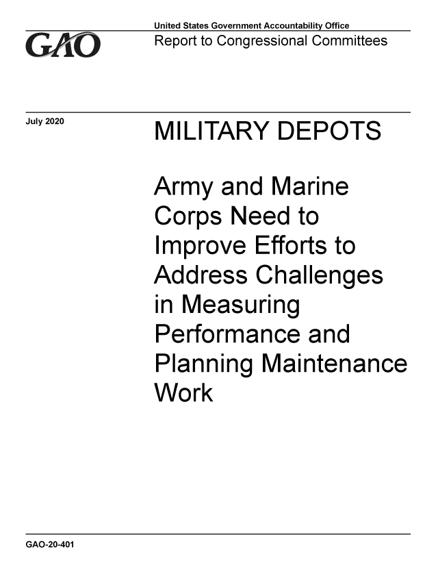 handle is hein.gao/gaobaebja0001 and id is 1 raw text is:              United States Government Accountability Office
             Report to Congressional Committees


July 2020    MILITARY    DEPOTS

             Army and Marine
             Corps Need to
             Improve Efforts to
             Address Challenges
             in Measuring
             Performance and
             Planning Maintenance
             Work


GAO-20-401


