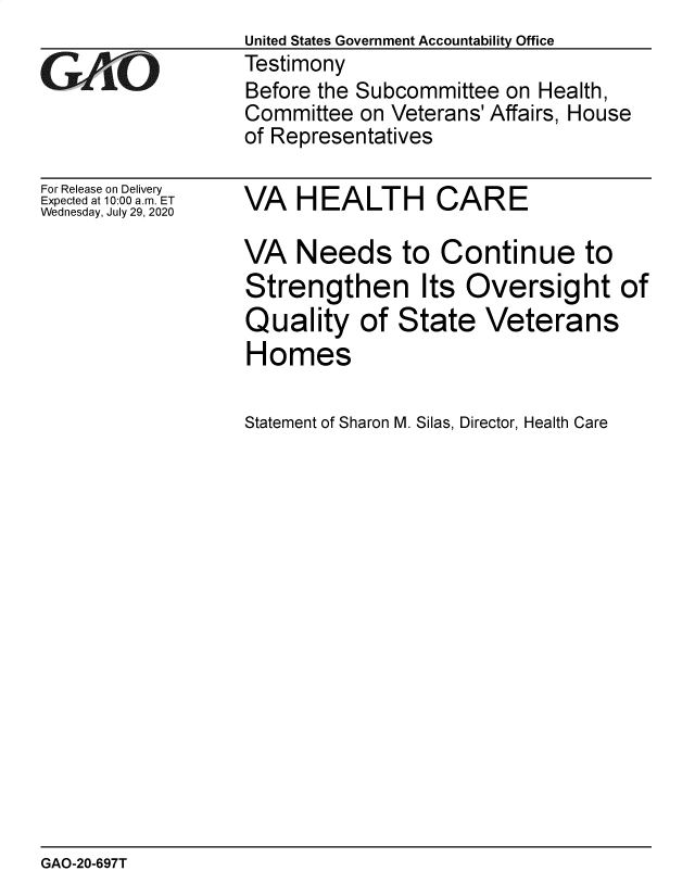 handle is hein.gao/gaobaeblc0001 and id is 1 raw text is: 

GAPiO


For Release on Delivery
Expected at 10:00 am. ET
Wednesday, July 29, 2020


United States Government Accountability Office
Testimony
Before the Subcommittee on Health,
Committee  on Veterans' Affairs, House
of Representatives


VA   HEALTH CARE

VA   Needs to Continue to
Strengthen Its Oversight of
Quality of State Veterans
Homes


Statement of Sharon M. Silas, Director, Health Care


GAO-20-697T


