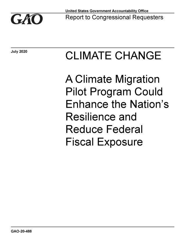 handle is hein.gao/gaobaeblx0001 and id is 1 raw text is:               United States Government Accountability Office
              Report to Congressional Requesters

July 2020     CLIMATE     CHANGE

             A  Climate   Migration
             Pilot  Program Could
             Enhance the Nation's
             Resilience and
             Reduce Federal
             Fiscal  Exposure


GAO-20-488


