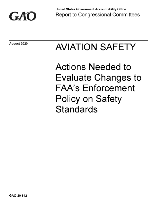 handle is hein.gao/gaobaebog0001 and id is 1 raw text is: 
GAiO


August 2020


United States Government Accountability Office
Report to Congressional Committees


AVIATION SAFETY


Actions Needed to
Evaluate Changes to
FAA's Enforcement
Policy on Safety
Standards


GAO-20-642


