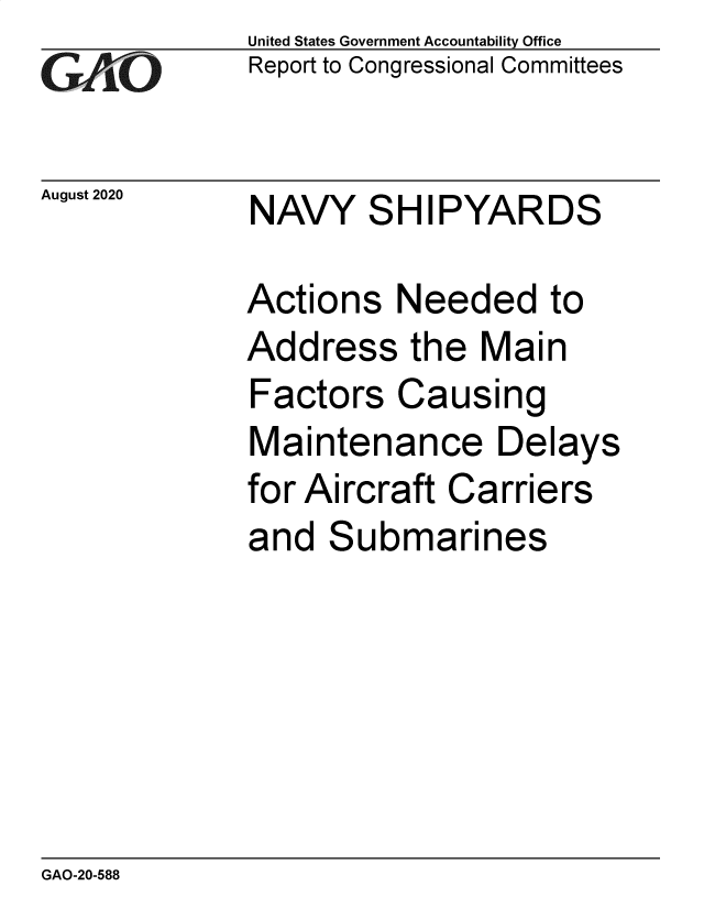handle is hein.gao/gaobaeboj0001 and id is 1 raw text is: 
GAiO


August 2020


United States Government Accountability Office
Report to Congressional Committees


NAVY SHIPYARDS


Actions Needed to
Address the Main
Factors Causing
Maintenance Delays
for Aircraft Carriers
and Submarines


GAO-20-588


