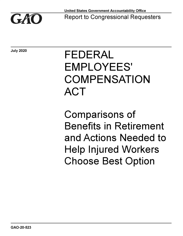 handle is hein.gao/gaobaebos0001 and id is 1 raw text is: 
GAiO


July 2020


United States Government Accountability Office
Report to Congressional Requesters


FEDERAL


EMPLOYEES'
COMPENSATION
ACT

Comparisons of
Benefits in Retirement
and Actions Needed to
Help Injured Workers
Choose Best Option


GAO-20-523


