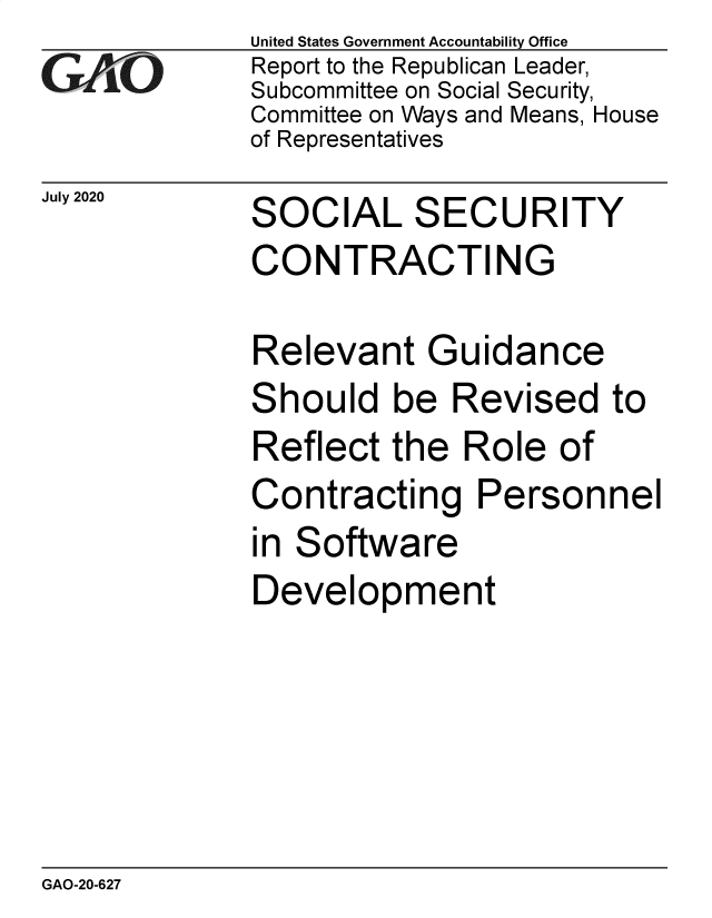 handle is hein.gao/gaobaebpr0001 and id is 1 raw text is: 
GAtO


July 2020


United States Government Accountability Office
Report to the Republican Leader,
Subcommittee on Social Security,
Committee on Ways and Means, House
of Representatives


SOCIAL SECURITY


CONTRACTIN


G


Relevant Guidance


S


hould be Revised to


Reflect the Role of
Contracting Personnel
in Software
Development


GAO-20-627


