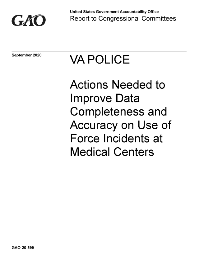 handle is hein.gao/gaobaebqn0001 and id is 1 raw text is:              United States Government Accountability Office
rReport to Congressional Committees

September 2020 VA POLICE

             Actions Needed to
             Improve Data
             Completeness and
             Accuracy on Use of
             Force Incidents at
             Medical Centers


GAO-20-599


