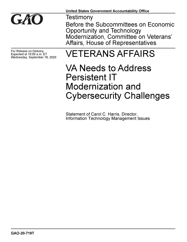 handle is hein.gao/gaobaebrx0001 and id is 1 raw text is:                   United States Government Accountability Office
eTestimony
                  Before the Subcommittees on Economic
                  Opportunity and Technology
                  Modernization, Committee on Veterans'
                  Affairs, House of Representatives


For Release on Delivery
Expected at 10:00 a.m. ET
Wednesday, September 16, 2020


VETERANS AFFAIRS

VA Needs to Address
Persistent IT
Modernization and
Cybersecurity Challenges

Statement of Carol C. Harris, Director,
Information Technology Management Issues


GAO-20-719T


