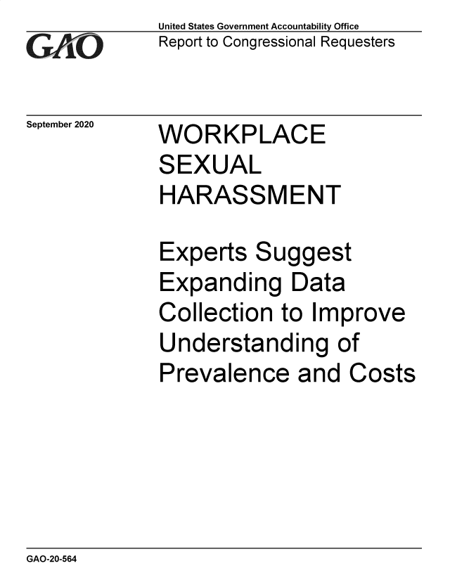 handle is hein.gao/gaobaebwc0001 and id is 1 raw text is: 
GAiO


September 2020


United States Government Accountability Office
Report to Congressional Requesters


WORKPLACE
SEXUAL
HARASSMENT


Experts Suggest
Expanding Data
Collection to Improve
Understanding of
Prevalence and Costs


GAO-20-564



