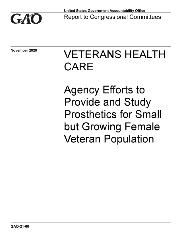 handle is hein.gao/gaobaebyr0001 and id is 1 raw text is: 
GAO


November 2020


United States Government Accountability Office
Report to Congressional Committees


VETERANS HEALTH
CARE


Agency Efforts to
Provide   and  Study
Prosthetics   for Small
but  Growing   Female
Veteran   Population


GAO-21-60


