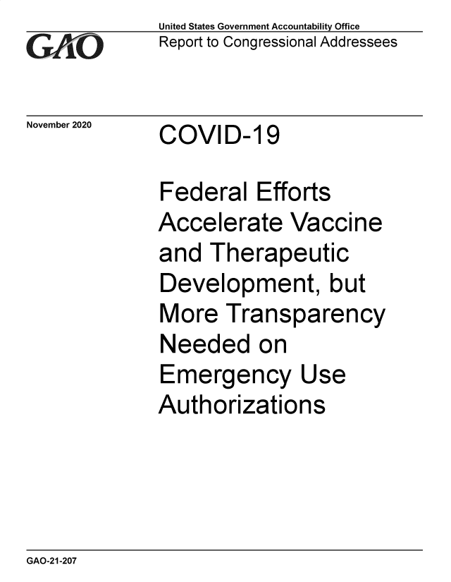 handle is hein.gao/gaobaebze0001 and id is 1 raw text is:              United States Government Accountability Office
             Report to Congressional Addressees

November 2020    COVID- 19

             Federal   Efforts
             Accelerate   Vaccine
             and  Therapeutic
             Development, but
             More   Transparency
             Needed on
             Emergency Use
             Authorizations


GAO-21-207



