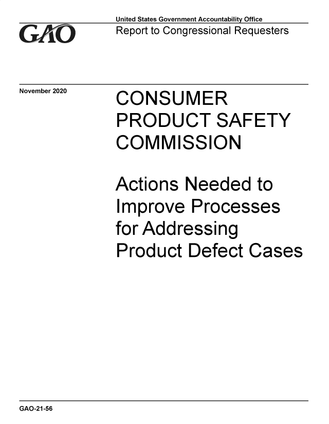 handle is hein.gao/gaobaebzv0001 and id is 1 raw text is: 
GAO


November 2020


United States Government Accountability Office
Report to Congressional Requesters


CONSUMER


PRODUCT SAFETY
COMMISSION

Actions  Needed   to
Improve   Processes
for Addressing
Product   Defect Cases


GAO-21-56


