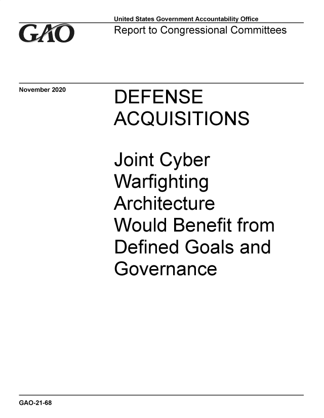 handle is hein.gao/gaobaebzw0001 and id is 1 raw text is: 
GAO


November 2020


United States Government Accountability Office
Report to Congressional Committees


DEFENSE
ACQUISITIONS


Joint  Cyber
Warfighting
Architecture
Would   Benefit
Defined   Goals
Governance


from
and


GAO-21-68


