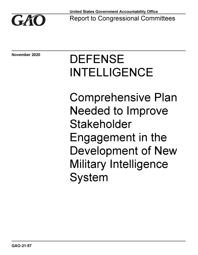 handle is hein.gao/gaobaebzx0001 and id is 1 raw text is: 
GAO


November 2020


United States Government Accountability Office
Report to Congressional Committees


DEFENSE
INTELLIGENCE


Comprehensive Plan
Needed   to Improve
Stakeholder
Engagement in the
Development of New
Military Intelligence
System


GAO-21-57


