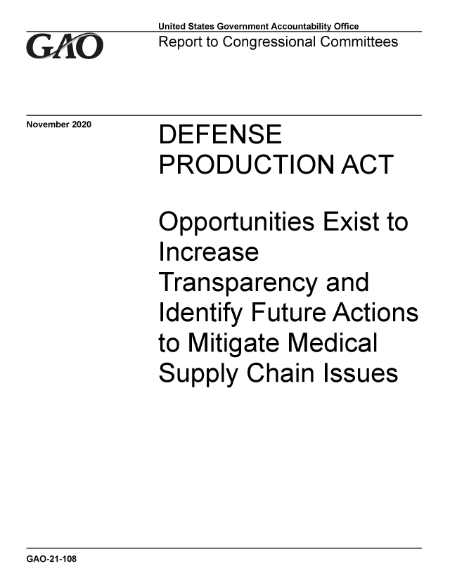 handle is hein.gao/gaobaebzy0001 and id is 1 raw text is: 
GAO0


November 2020


United States Government Accountability Office
Report to Congressional Committees


DEFENSE


PRODUCTION ACT

Opportunities Exist to
Increase
Transparency and
Identify Future  Actions
to Mitigate  Medical
Supply   Chain   Issues


GAO-21-108



