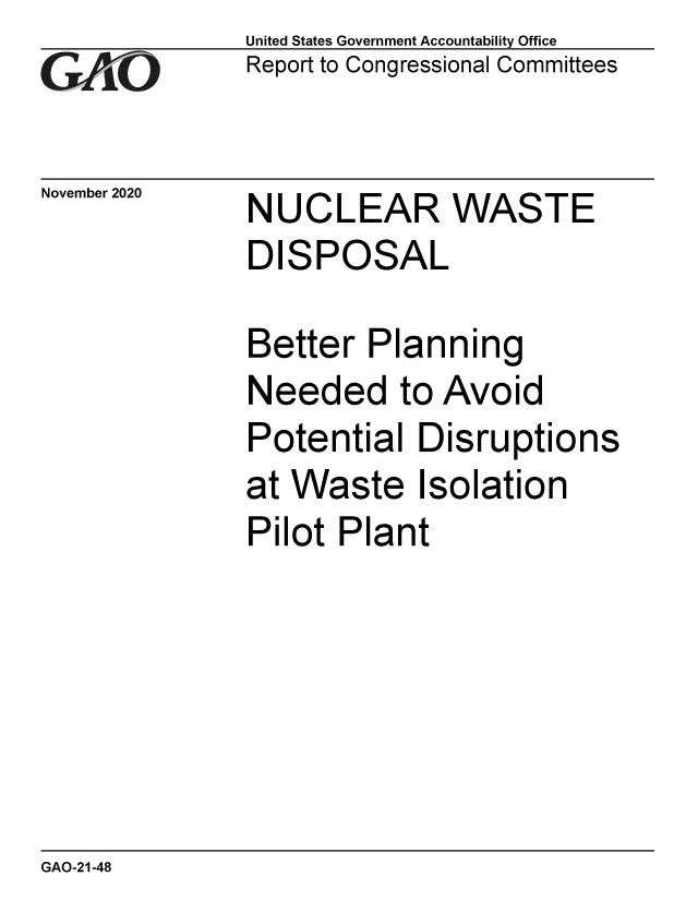 handle is hein.gao/gaobaecab0001 and id is 1 raw text is: 
GAOt


November 2020


United States Government Accountability Office
Report to Congressional Committees


NUCLEAR WASTE
DISPOSAL


Better  Planning
Needed to Avoid
Potential  Disruptions
at Waste   Isolation
Pilot Plant


GAO-21-48


