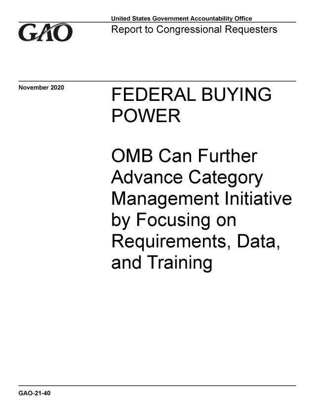 handle is hein.gao/gaobaecba0001 and id is 1 raw text is: 
GA2vO


November 2020


United States Government Accountability Office
Report to Congressional Requesters


FEDERAL BUYING
POWER


OMB Can Further
Advance Category
Management Initiative
by  Focusing   on
Requirements, Data,
and  Training


GAO-21-40


