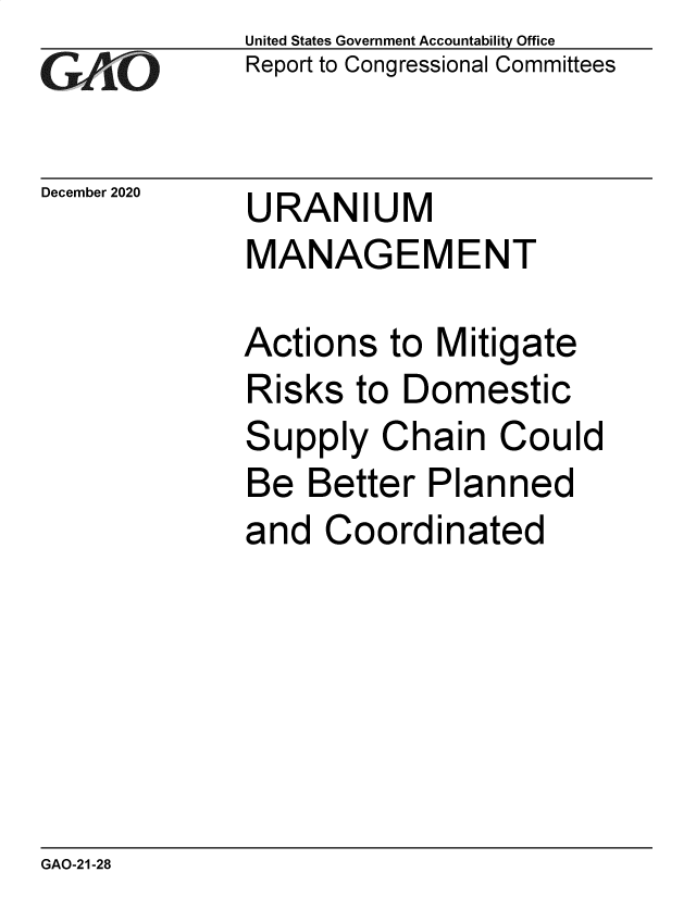 handle is hein.gao/gaobaeccw0001 and id is 1 raw text is: 
GA  jO


December 2020


United States Government Accountability Office
Report to Congressional Committees


URANIUM
MANAGEMENT


Actions   to Mitigate
Risks  to  Domestic
Supply   Chain   Could
Be  Better  Planned
and  Coordinated


GAO-21-28


