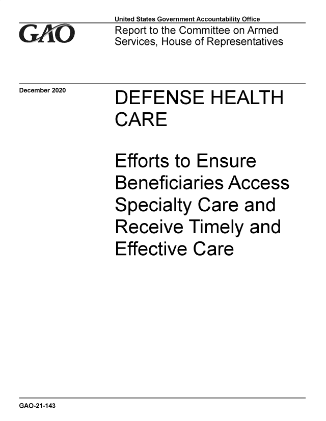 handle is hein.gao/gaobaeceq0001 and id is 1 raw text is: 
GAO


December 2020


United States Government Accountability Office
Report to the Committee on Armed
Services, House of Representatives


DEFENSE HEALTH


DEFENSE H EALT H
CARE

Efforts to  Ensure


Beneficiaries


Access


Specialty   Care  and
Receive   Timely   and
Effective  Care


GAO-21-143



