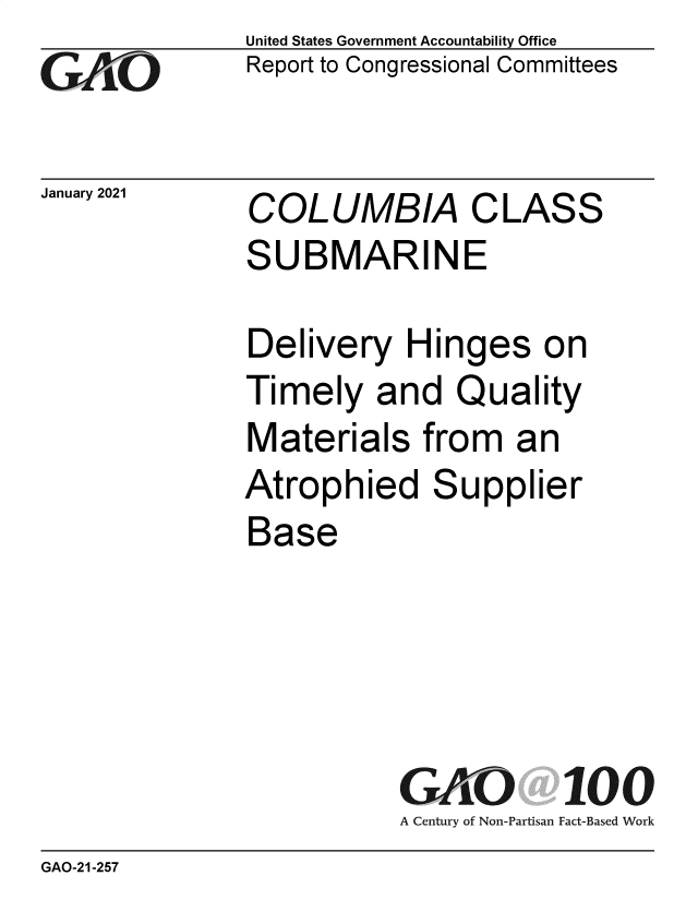 handle is hein.gao/gaobaecgu0001 and id is 1 raw text is: 
GO


January 2021


United States Government Accountability Office
Report to Congressional Committees


COLUMBIA CLASS
SUBMARINE


Delivery   Hinges on
Timely   and   Quality
Materials from an
Atrophied Supplier
Base





           GAO 100
           A Century of Non-Partisan Fact-Based Work


GAO-21-257


