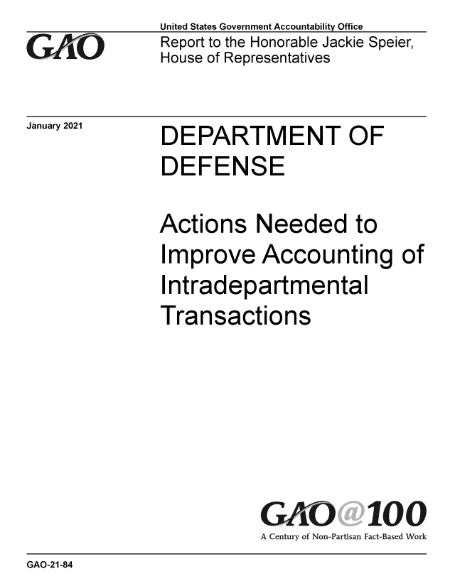 handle is hein.gao/gaobaecgv0001 and id is 1 raw text is: 
GAO


January 2021


United States Government Accountability Office
Report to the Honorable Jackie Speier,
House of Representatives


DEPARTMENT OF
DEFENSE


Actions Needed to
Improve Accounting of
Intradepartmental
Transactions






           GAO 100
           A Century of Non-Partisan Fact-Based Work


GAO-21-84


