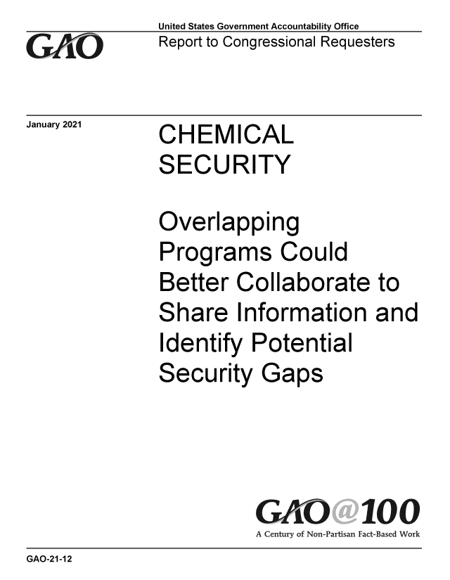handle is hein.gao/gaobaechr0001 and id is 1 raw text is: 
GAO.110


United States Government Accountability Office
Report to Congressional Requesters


January 2021  CHEMICAL
              SECURITY


Overlapping
Programs Could
Better  Collaborate
Share Information
Identify  Potential
Security   Gaps


to
and


GA  0.     100
A Century of Non-Partisan Fact-Based Work


GAO-21-12


