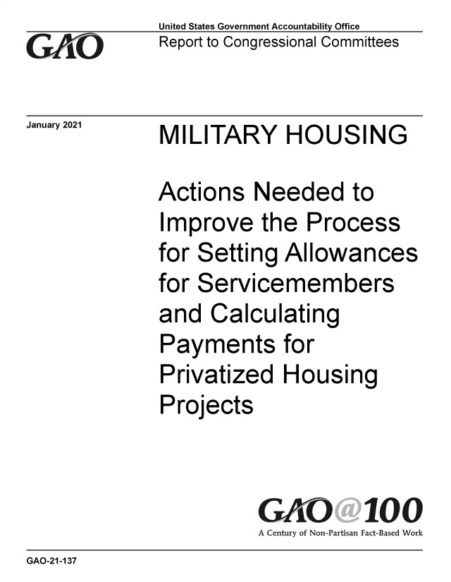 handle is hein.gao/gaobaecia0001 and id is 1 raw text is:               United States Government Accountability Office
              Report to Congressional Committees

January 2021  MILITARY HOUSING

              Actions   Needed to
              Improve   the  Process
              for Setting  Allowances
              for Servicemembers
              and  Calculating
              Payments for
              Privatized   Housing
              Projects


                        GAO 100
                        A Century of Non-Partisan Fact-Based Work
GAO-21 -137


