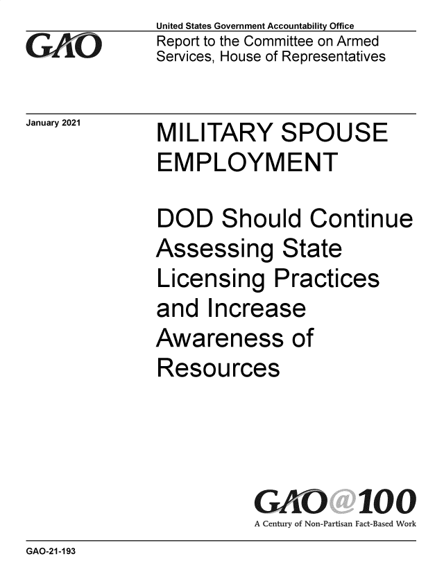 handle is hein.gao/gaobaecik0001 and id is 1 raw text is: 
GAOi


January 2021


United States Government Accountability Office
Report to the Committee on Armed
Services, House of Representatives


MILITARY SPOUSE
EMPLOYMENT


DOD Should Continue
Assessing State
Licensing Practices
and   Increase
Awareness of
Resources




          GAO 100
          A Century of Non-Partisan Fact-Based Work


GAO-21-193



