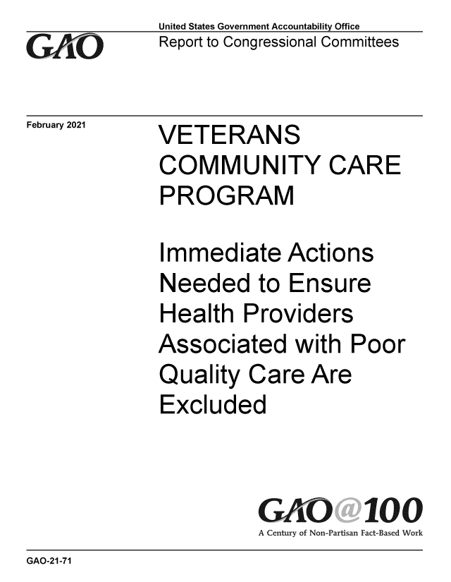 handle is hein.gao/gaobaecji0001 and id is 1 raw text is: 
GAiO


February 2021


United States Government Accountability Office
Report to Congressional Committees


VETERANS
COMMUNITY CARE
PROGRAM


Immediate Actions
Needed to Ensure
Health   Providers
Associated with Poor
Quality  Care  Are
Excluded



          GAO 100
          A Century of Non-Partisan Fact-Based Work


GAO-21-71


