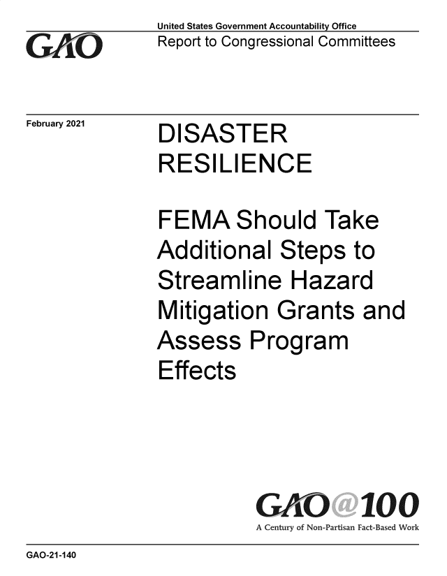 handle is hein.gao/gaobaecjp0001 and id is 1 raw text is: 
GAPO


February 2021


United States Government Accountability Office
Report to Congressional Committees


DISASTER
RESILIENCE


FEMA Should Take
Additional   Steps   to
Streamline Hazard
Mitigation   Grants   and
Assess Program
Effects




           GAO 100
           A Century of Non-Partisan Fact-Based Work


GAO-21-140


