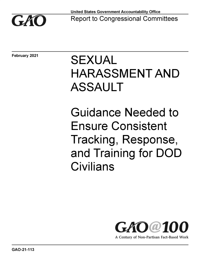 handle is hein.gao/gaobaeckv0001 and id is 1 raw text is: 
GAiO


February 2021


United States Government Accountability Office
Report to Congressional Committees


SEXUAL
HARASSMENTAND
ASSAULT


Guidance Needed to
Ensure   Consistent
Tracking,   Response,
and  Training   for DOD
Civilians




          GAO 100
          A Century of Non-Partisan Fact-Based Work


GAO-21-113


