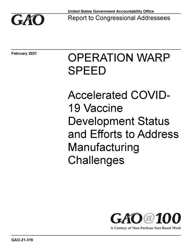 handle is hein.gao/gaobaecld0001 and id is 1 raw text is: 
GA1O


February 2021


United States Government Accountability Office
Report to Congressional Addressees


OPERATION WARP
SPEED

Accelerated COVID-
19  Vaccine
Development Status
and   Efforts to Address
Manufacturing
Challenges




          GAO 100
          A Century of Non-Partisan Fact-Based Work


GAO-21-319


