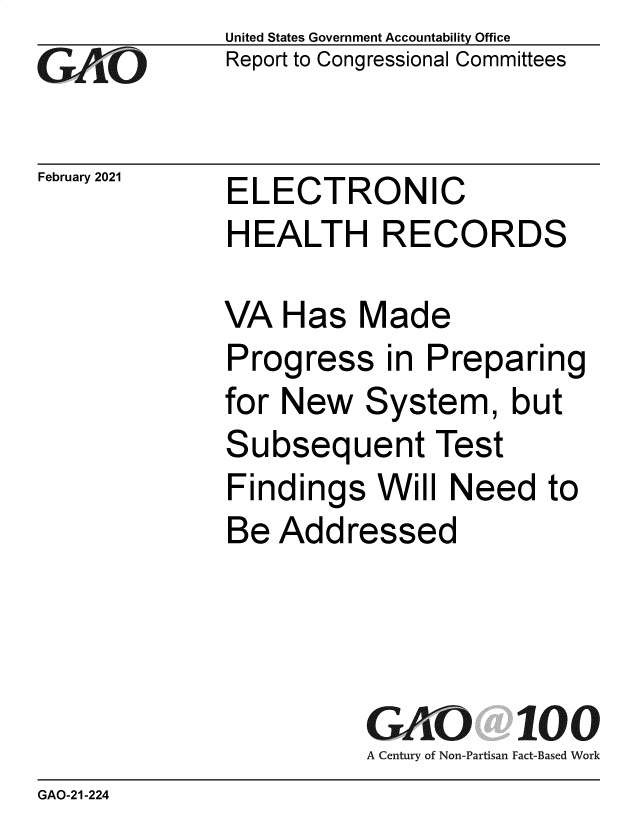 handle is hein.gao/gaobaecle0001 and id is 1 raw text is: 
Go


February 2021


United States Government Accountability Office
Report to Congressional Committees


ELECTRONIC
HEALTH RECORDS


VA  Has   Made
Progress in Preparing
for New   System, but
Subsequent Test
Findings   Will Need   to
Be  Addressed




          GAO 100
          A Century of Non-Partisan Fact-Based Work


GAO-21-224


