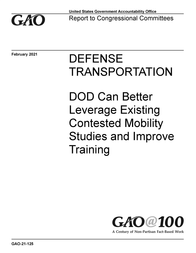 handle is hein.gao/gaobaecne0001 and id is 1 raw text is: 
GO


February 2021


United States Government Accountability Office
Report to Congressional Committees


DEFENSE
TRANSPORTATION


DOD Can Better
Leverage Existing
Contested Mobility
Studies   and   Improve
Training





           GAO 100
           A Century of Non-Partisan Fact-Based Work


GAO-21-125


