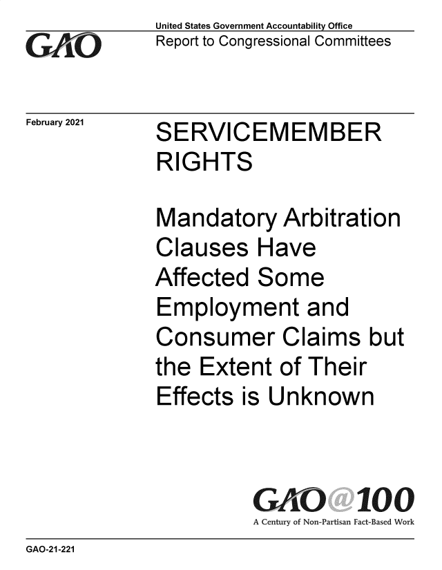 handle is hein.gao/gaobaecnf0001 and id is 1 raw text is: 
GA0iO


February 2021


United States Government Accountability Office
Report to Congressional Committees


SERVICEMEMBER
RIGHTS


Mandatory Arbitration
Clauses Have
Affected   Some
Employment and
Consumer Claims but
the  Extent  of Their
Effects  is Unknown


GAO 100
A Century of Non-Partisan Fact-Based Work


GAO-21-221


