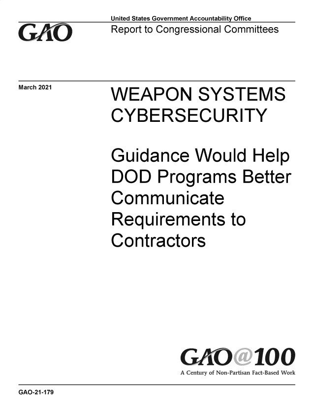 handle is hein.gao/gaobaecoc0001 and id is 1 raw text is: 
GAiO


March 2021


United States Government Accountability Office
Report to Congressional Committees


WEAPON SYSTEMS
CYBERSECURITY


Guidance Would Help
DOD Programs Better
Communicate
Requirements to
Contractors





          GAO  100
          A Century of Non-Partisan Fact-Based Work


GAO-21-179


