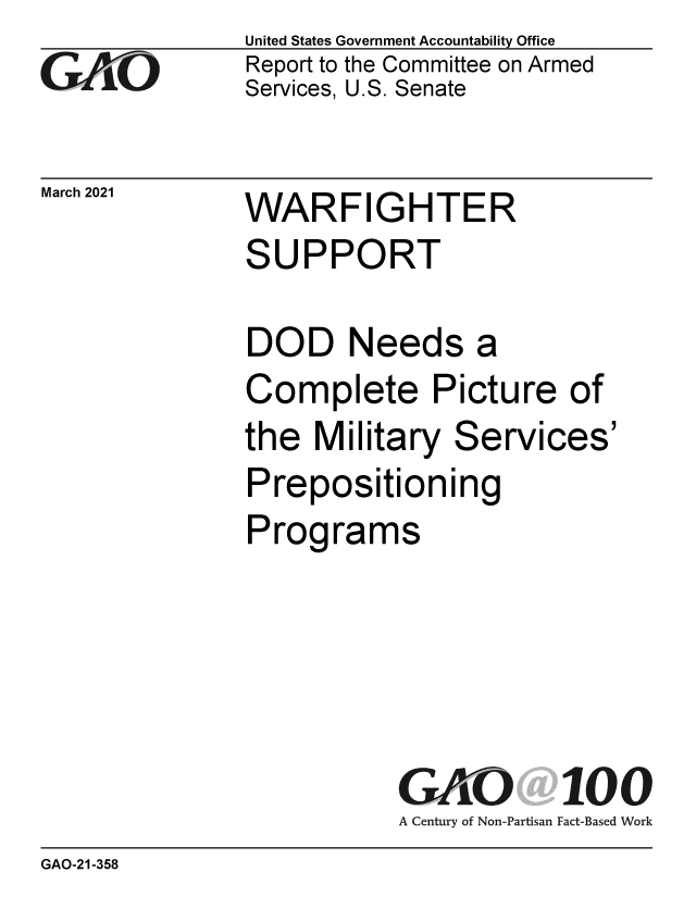 handle is hein.gao/gaobaecod0001 and id is 1 raw text is: 
GAjO


March 2021


United States Government Accountability Office
Report to the Committee on Armed
Services, U.S. Senate


WARFIGHTER
SUPPORT


DOD Needs a
Complete Picture of
the  Military  Services'
Prepositioning
Programs





           GAO 100
           A Century of Non-Partisan Fact-Based Work


GAO-21-358


