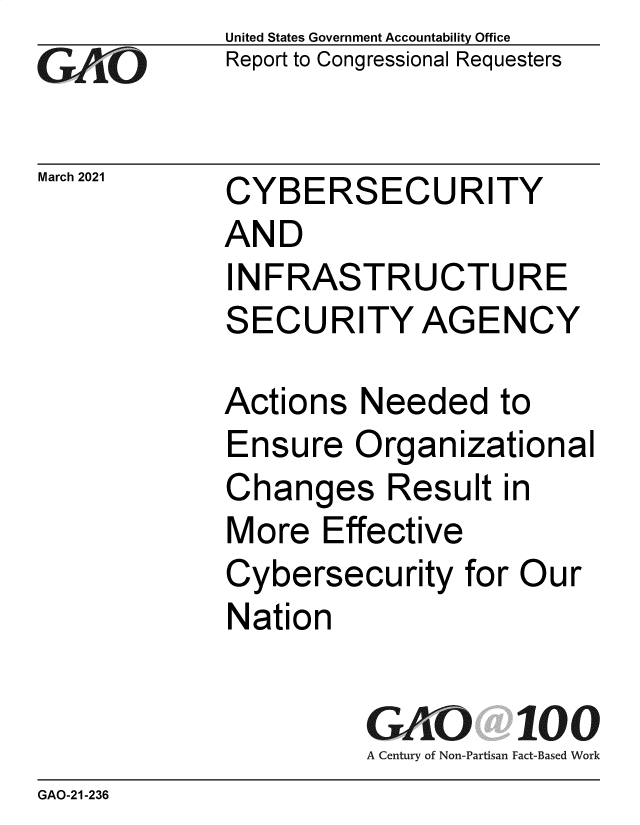 handle is hein.gao/gaobaecoi0001 and id is 1 raw text is: 
GAO


March 2021


United States Government Accountability Office
Report to Congressional Requesters


CYBERSECURITY
AND
INFRASTRUCTURE
SECURITY AGENCY


Actions  Needed to
Ensure   Organizational
Changes Result in
More   Effective
Cybersecurity   for Our
Nation

          GAO 100
          A Century of Non-Partisan Fact-Based Work


GAO-21-236


